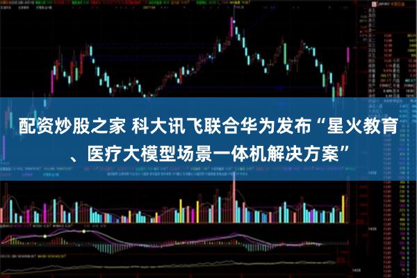 配资炒股之家 科大讯飞联合华为发布“星火教育、医疗大模型场景一体机解决方案”