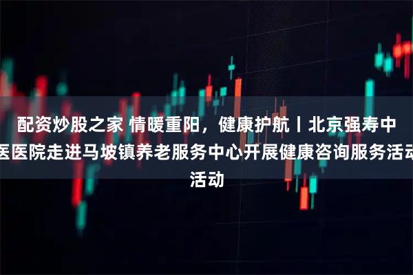 配资炒股之家 情暖重阳，健康护航丨北京强寿中医医院走进马坡镇养老服务中心开展健康咨询服务活动