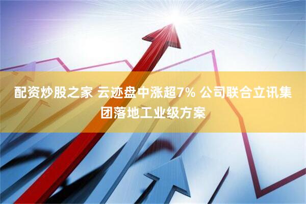 配资炒股之家 云迹盘中涨超7% 公司联合立讯集团落地工业级方案