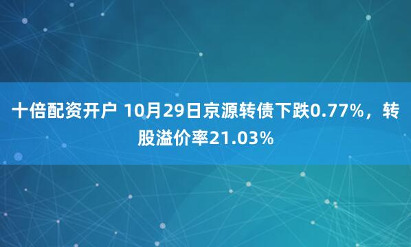 十倍配资开户 10月29日京源转债下跌0.77%，转股溢价率21.03%