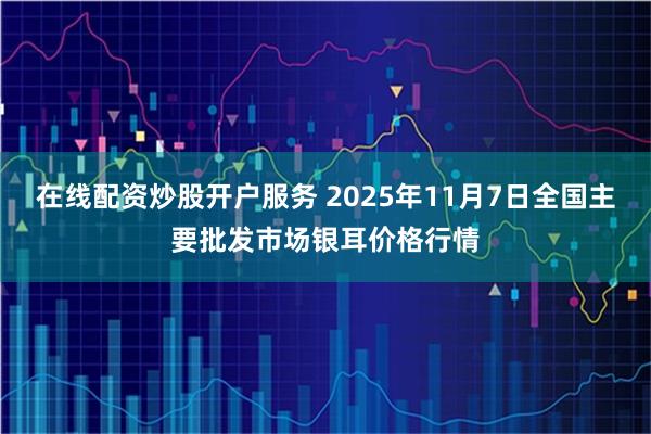 在线配资炒股开户服务 2025年11月7日全国主要批发市场银耳价格行情