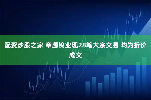 配资炒股之家 章源钨业现28笔大宗交易 均为折价成交