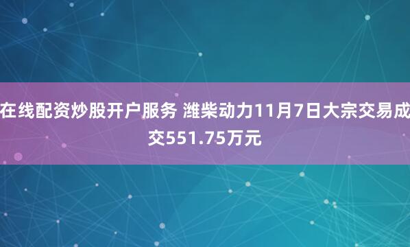 在线配资炒股开户服务 潍柴动力11月7日大宗交易成交551.75万元
