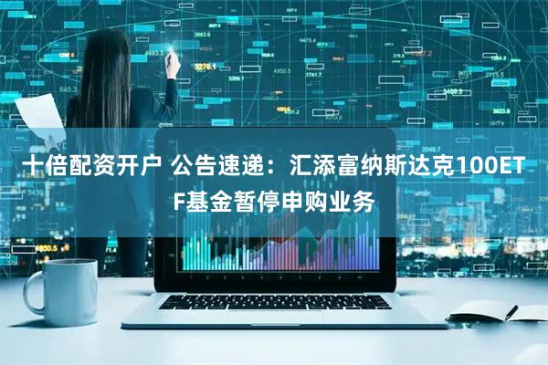 十倍配资开户 公告速递：汇添富纳斯达克100ETF基金暂停申购业务