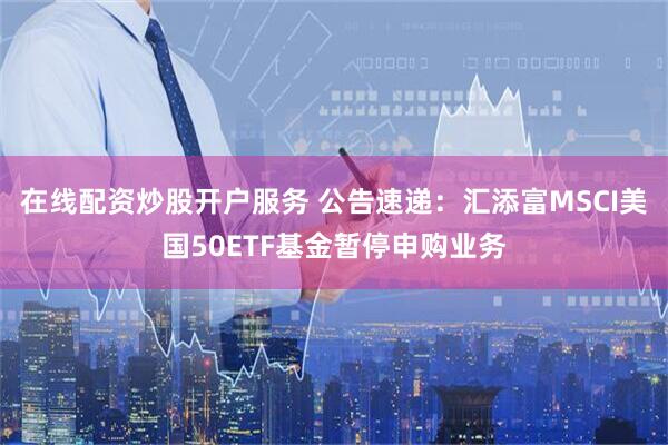 在线配资炒股开户服务 公告速递：汇添富MSCI美国50ETF基金暂停申购业务