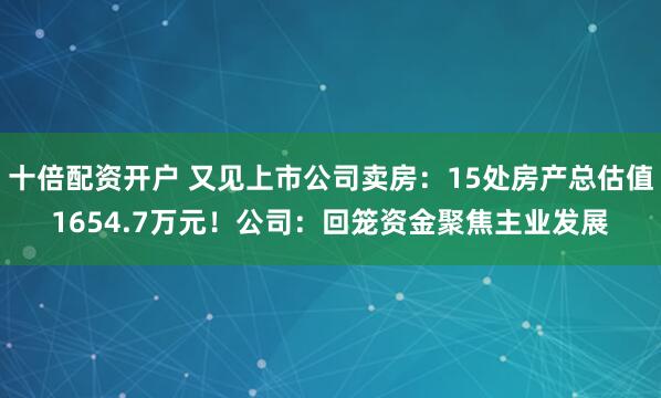 十倍配资开户 又见上市公司卖房:15处房产总估值1654.7万元!公司:回笼资金聚焦主业发展