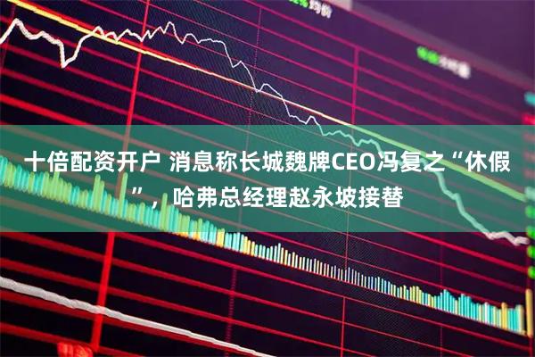 十倍配资开户 消息称长城魏牌CEO冯复之“休假”，哈弗总经理赵永坡接替