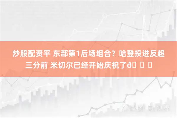 炒股配资平 东部第1后场组合？哈登投进反超三分前 米切尔已经开始庆祝了🎉