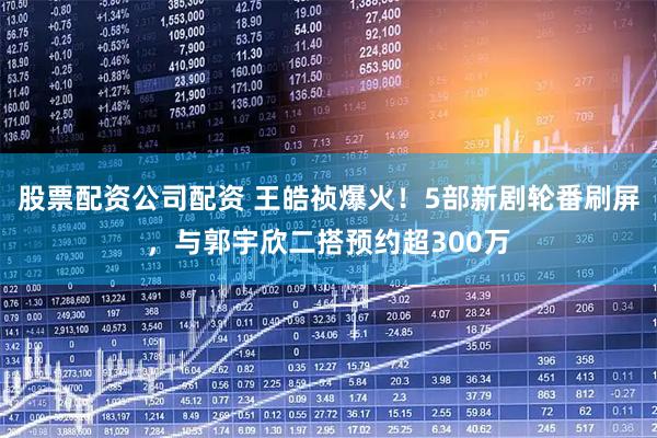 股票配资公司配资 王皓祯爆火！5部新剧轮番刷屏，与郭宇欣二搭预约超300万