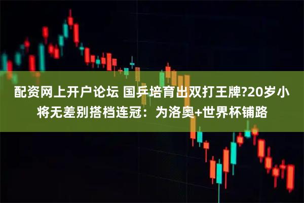 配资网上开户论坛 国乒培育出双打王牌?20岁小将无差别搭档连冠：为洛奥+世界杯铺路