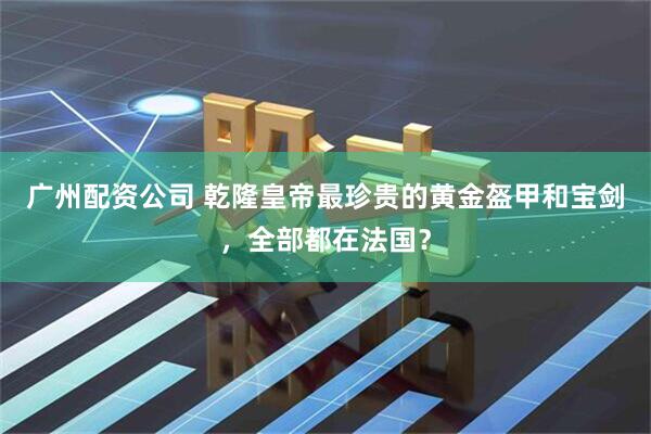 广州配资公司 乾隆皇帝最珍贵的黄金盔甲和宝剑，全部都在法国？