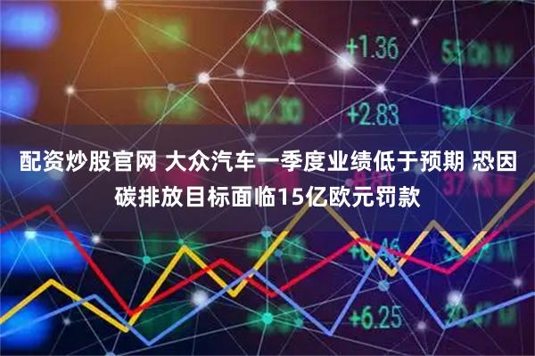 配资炒股官网 大众汽车一季度业绩低于预期 恐因碳排放目标面临15亿欧元罚款