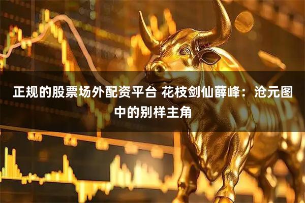 正规的股票场外配资平台 花枝剑仙薛峰：沧元图中的别样主角