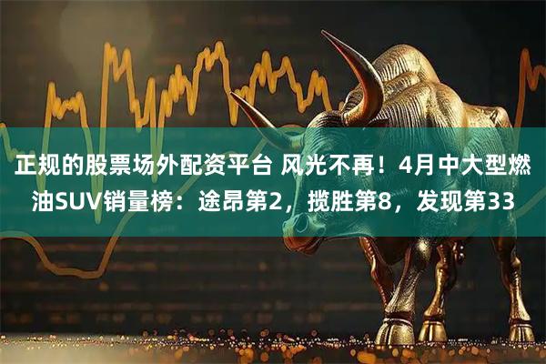 正规的股票场外配资平台 风光不再！4月中大型燃油SUV销量榜：途昂第2，揽胜第8，发现第33