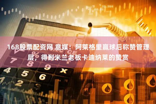 168股票配资网 意媒：阿莱格里赢球后称赞管理层，得到米兰老板卡迪纳莱的赞赏