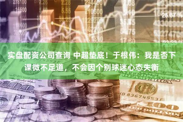 实盘配资公司查询 中超垫底！于根伟：我是否下课微不足道，不会因个别球迷心态失衡