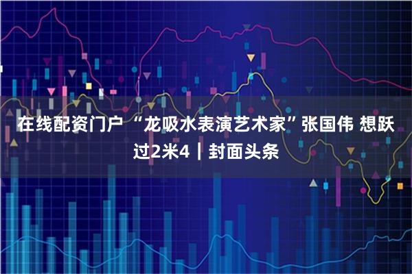 在线配资门户 “龙吸水表演艺术家”张国伟 想跃过2米4｜封面头条