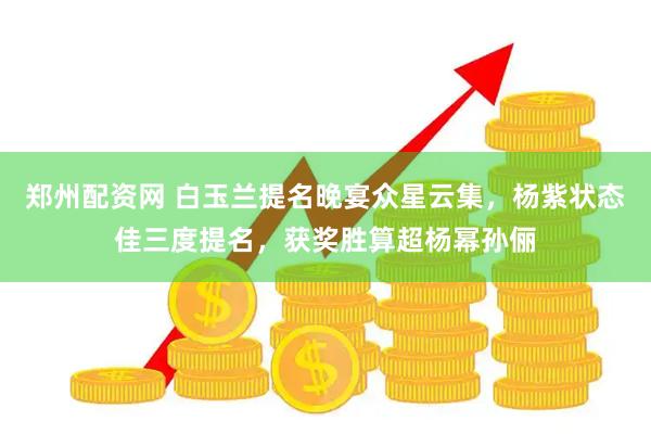 郑州配资网 白玉兰提名晚宴众星云集，杨紫状态佳三度提名，获奖胜算超杨幂孙俪